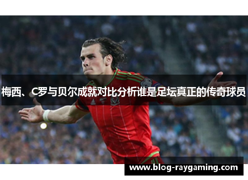 梅西、C罗与贝尔成就对比分析谁是足坛真正的传奇球员