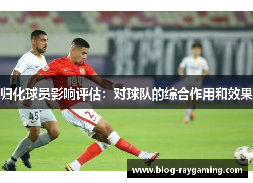 归化球员影响评估：对球队的综合作用和效果