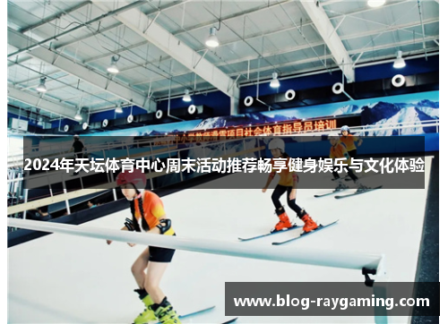 2024年天坛体育中心周末活动推荐畅享健身娱乐与文化体验