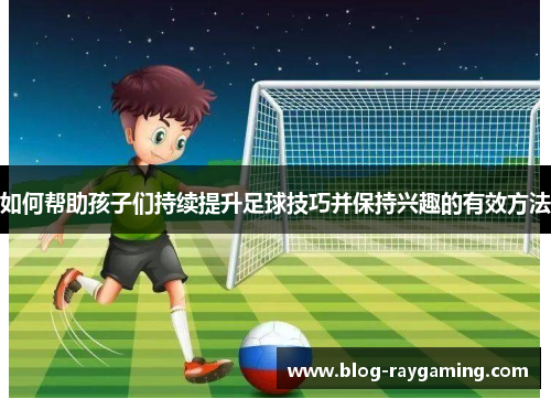如何帮助孩子们持续提升足球技巧并保持兴趣的有效方法