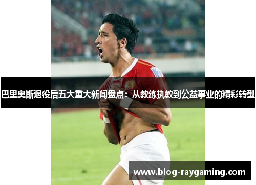 巴里奥斯退役后五大重大新闻盘点：从教练执教到公益事业的精彩转型