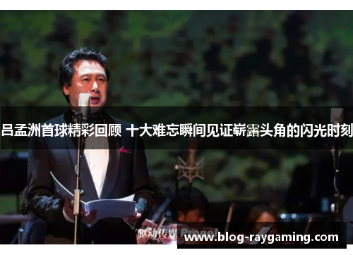 吕孟洲首球精彩回顾 十大难忘瞬间见证崭露头角的闪光时刻