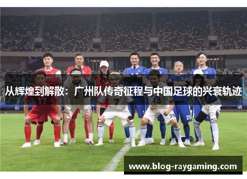 从辉煌到解散：广州队传奇征程与中国足球的兴衰轨迹