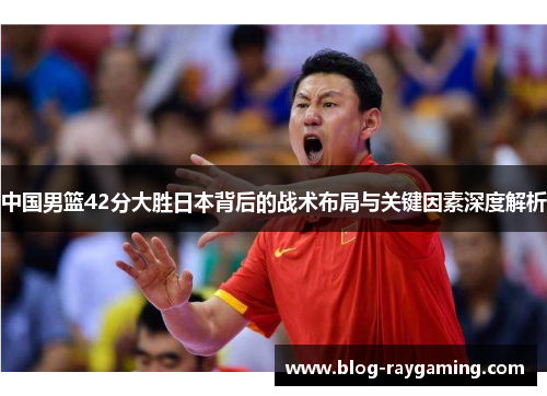 中国男篮42分大胜日本背后的战术布局与关键因素深度解析