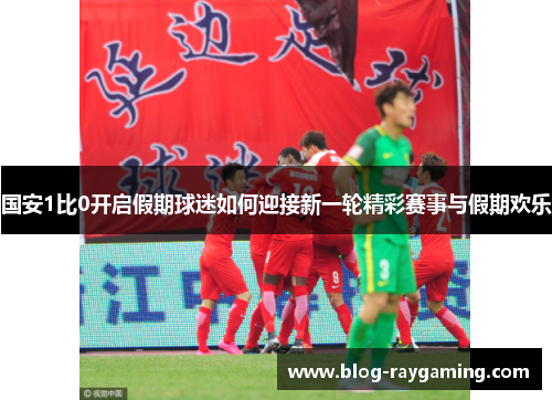 国安1比0开启假期球迷如何迎接新一轮精彩赛事与假期欢乐