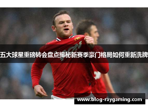 五大球星重磅转会盘点揭秘新赛季豪门格局如何重新洗牌