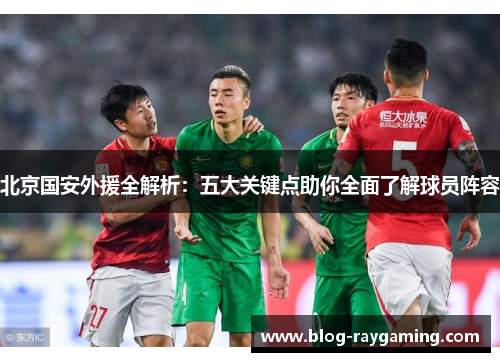 北京国安外援全解析：五大关键点助你全面了解球员阵容