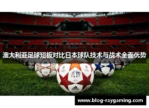 澳大利亚足球短板对比日本球队技术与战术全面优势