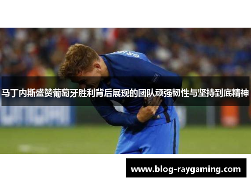 马丁内斯盛赞葡萄牙胜利背后展现的团队顽强韧性与坚持到底精神